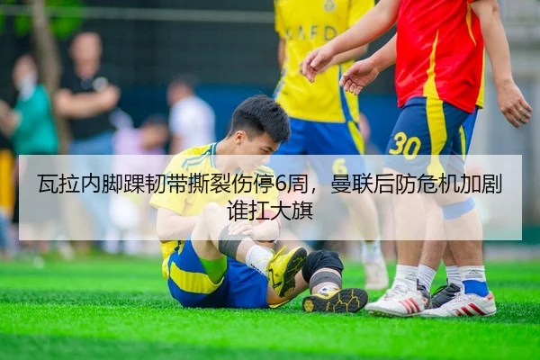 瓦拉内脚踝韧带撕裂伤停6周，曼联后防危机加剧谁扛大旗